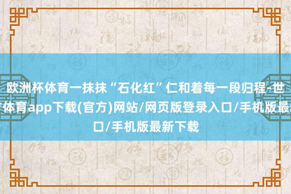 欧洲杯体育一抹抹“石化红”仁和着每一段归程-世博官方体育app下载(官方)网站/网页版登录入口/手机版最新下载