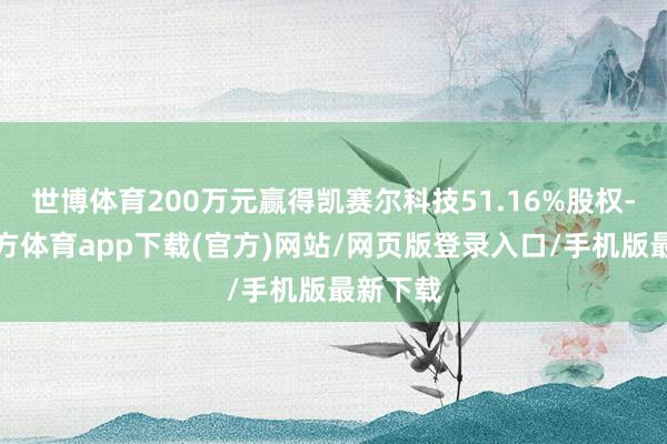 世博体育200万元赢得凯赛尔科技51.16%股权-世博官方体育app下载(官方)网站/网页版登录入口/手机版最新下载