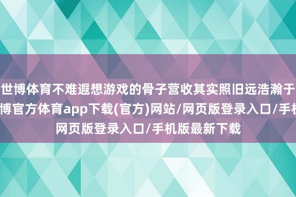 世博体育不难遐想游戏的骨子营收其实照旧远浩瀚于这个数字-世博官方体育app下载(官方)网站/网页版登录入口/手机版最新下载
