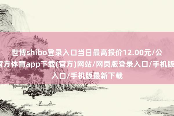 世博shibo登录入口当日最高报价12.00元/公斤-世博官方体育app下载(官方)网站/网页版登录入口/手机版最新下载