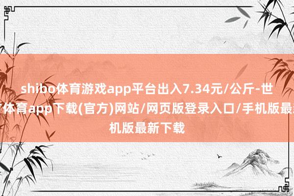 shibo体育游戏app平台出入7.34元/公斤-世博官方体育app下载(官方)网站/网页版登录入口/手机版最新下载