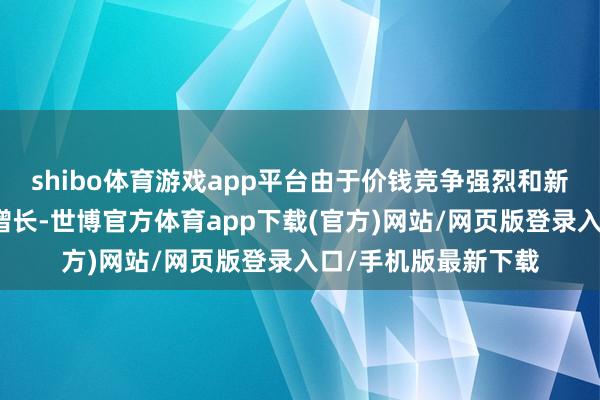 shibo体育游戏app平台由于价钱竞争强烈和新动力汽车需求日益增长-世博官方体育app下载(官方)网站/网页版登录入口/手机版最新下载
