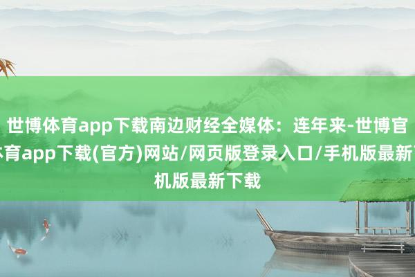 世博体育app下载南边财经全媒体：连年来-世博官方体育app下载(官方)网站/网页版登录入口/手机版最新下载