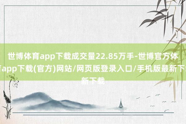 世博体育app下载成交量22.85万手-世博官方体育app下载(官方)网站/网页版登录入口/手机版最新下载