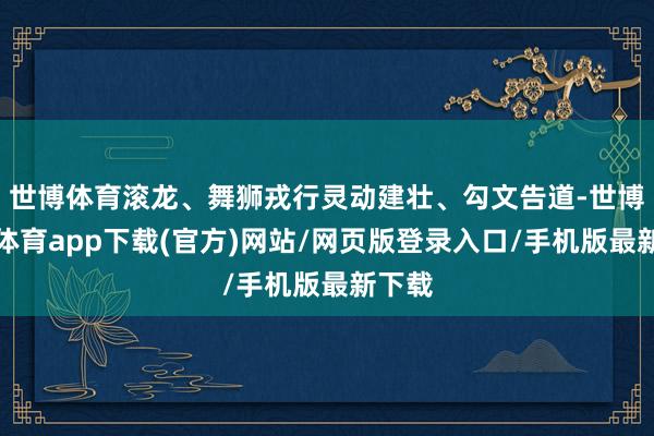 世博体育滚龙、舞狮戎行灵动建壮、勾文告道-世博官方体育app下载(官方)网站/网页版登录入口/手机版最新下载