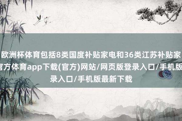 欧洲杯体育包括8类国度补贴家电和36类江苏补贴家电-世博官方体育app下载(官方)网站/网页版登录入口/手机版最新下载