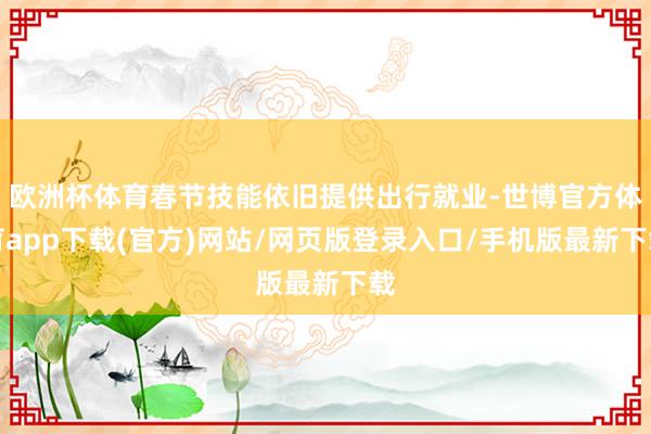 欧洲杯体育春节技能依旧提供出行就业-世博官方体育app下载(官方)网站/网页版登录入口/手机版最新下载