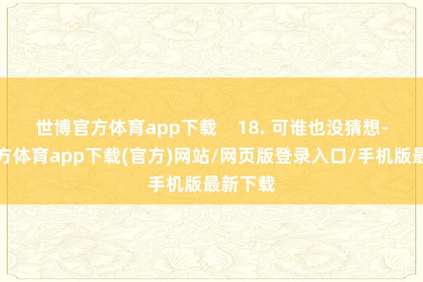 世博官方体育app下载    18. 可谁也没猜想-世博官方体育app下载(官方)网站/网页版登录入口/手机版最新下载