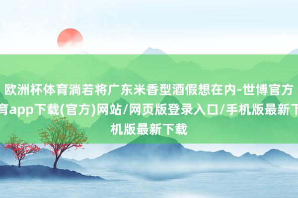 欧洲杯体育淌若将广东米香型酒假想在内-世博官方体育app下载(官方)网站/网页版登录入口/手机版最新下载