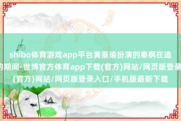 shibo体育游戏app平台黄景瑜扮演的秦枫在追查师弟小跃蚀本真相的期间-世博官方体育app下载(官方)网站/网页版登录入口/手机版最新下载