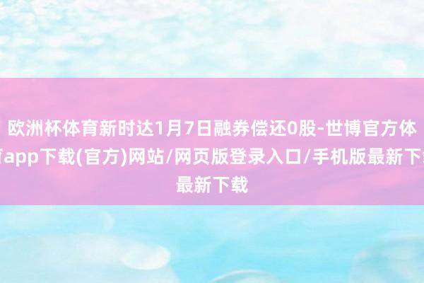 欧洲杯体育新时达1月7日融券偿还0股-世博官方体育app下载(官方)网站/网页版登录入口/手机版最新下载