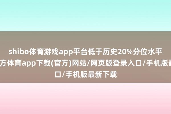 shibo体育游戏app平台低于历史20%分位水平-世博官方体育app下载(官方)网站/网页版登录入口/手机版最新下载