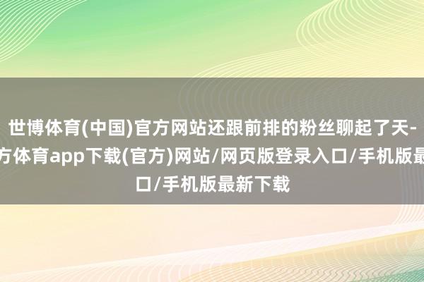 世博体育(中国)官方网站还跟前排的粉丝聊起了天-世博官方体育app下载(官方)网站/网页版登录入口/手机版最新下载