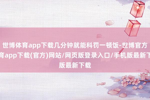 世博体育app下载几分钟就能科罚一顿饭-世博官方体育app下载(官方)网站/网页版登录入口/手机版最新下载
