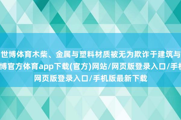 世博体育木柴、金属与塑料材质被无为欺诈于建筑与成列之中-世博官方体育app下载(官方)网站/网页版登录入口/手机版最新下载
