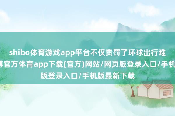 shibo体育游戏app平台不仅责罚了环球出行难的问题-世博官方体育app下载(官方)网站/网页版登录入口/手机版最新下载
