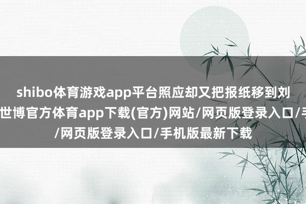 shibo体育游戏app平台照应却又把报纸移到刘少奇的脸那里-世博官方体育app下载(官方)网站/网页版登录入口/手机版最新下载