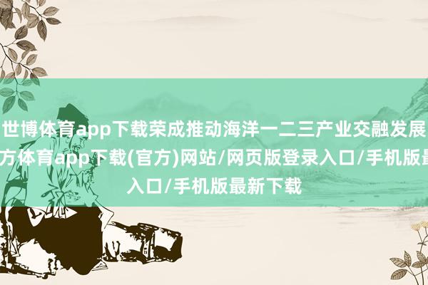 世博体育app下载荣成推动海洋一二三产业交融发展-世博官方体育app下载(官方)网站/网页版登录入口/手机版最新下载