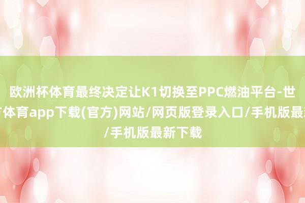 欧洲杯体育最终决定让K1切换至PPC燃油平台-世博官方体育app下载(官方)网站/网页版登录入口/手机版最新下载
