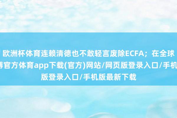 欧洲杯体育连赖清德也不敢轻言废除ECFA；在全球阛阓上-世博官方体育app下载(官方)网站/网页版登录入口/手机版最新下载