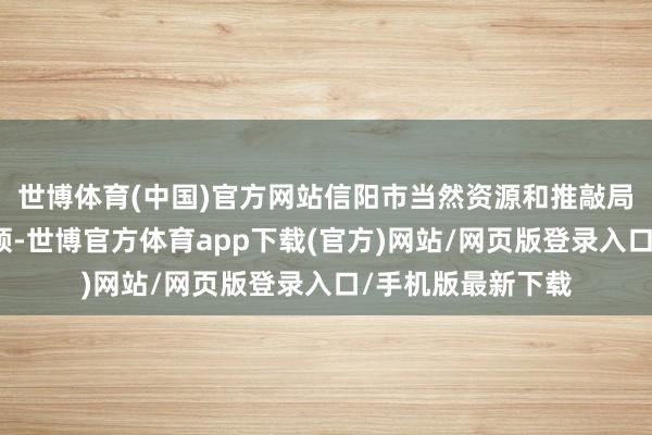 世博体育(中国)官方网站信阳市当然资源和推敲局负责同道到会带领-世博官方体育app下载(官方)网站/网页版登录入口/手机版最新下载