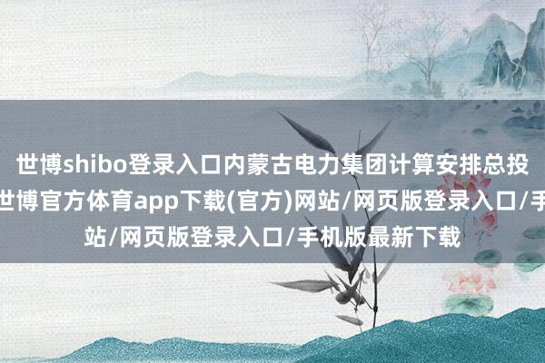 世博shibo登录入口内蒙古电力集团计算安排总投资2200亿元-世博官方体育app下载(官方)网站/网页版登录入口/手机版最新下载
