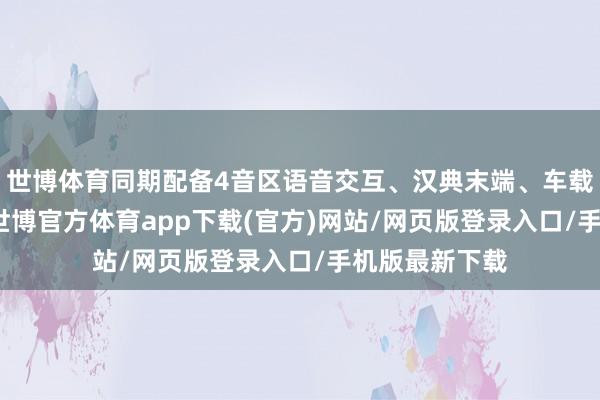 世博体育同期配备4音区语音交互、汉典末端、车载KTV等功能-世博官方体育app下载(官方)网站/网页版登录入口/手机版最新下载