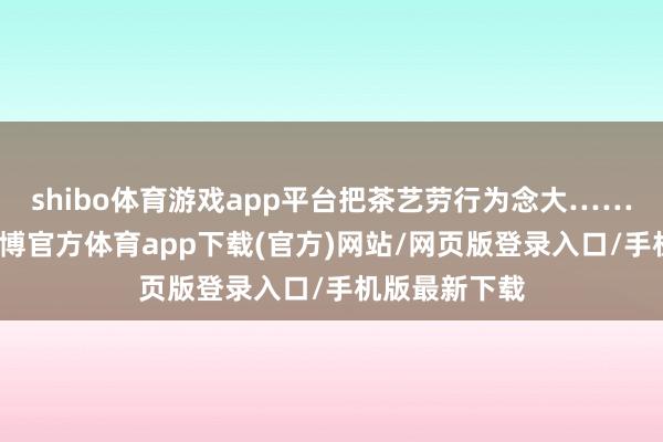 shibo体育游戏app平台把茶艺劳行为念大……这部电影-世博官方体育app下载(官方)网站/网页版登录入口/手机版最新下载