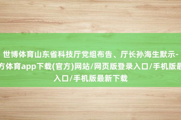 世博体育山东省科技厅党组布告、厅长孙海生默示-世博官方体育app下载(官方)网站/网页版登录入口/手机版最新下载