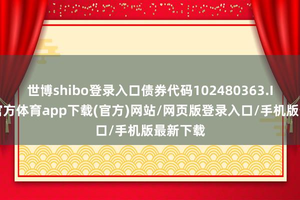 世博shibo登录入口债券代码102480363.IB-世博官方体育app下载(官方)网站/网页版登录入口/手机版最新下载