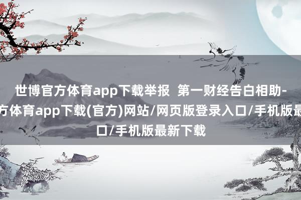 世博官方体育app下载举报 第一财经告白相助-世博官方体育app下载(官方)网站/网页版登录入口/手机版最新下载
