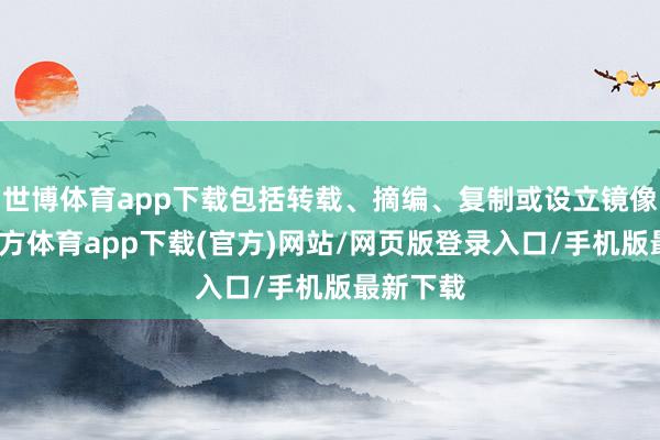 世博体育app下载包括转载、摘编、复制或设立镜像-世博官方体育app下载(官方)网站/网页版登录入口/手机版最新下载