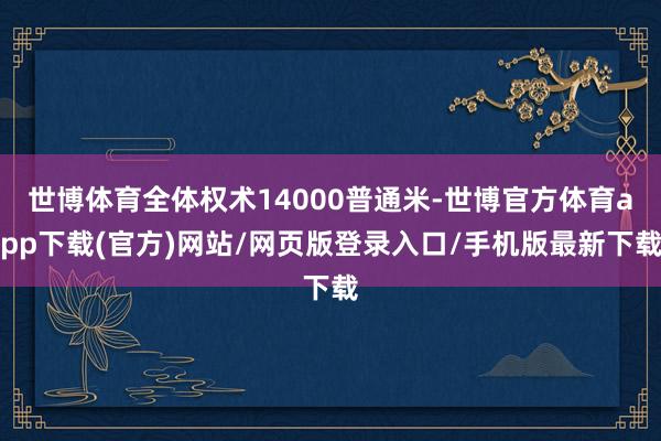 世博体育全体权术14000普通米-世博官方体育app下载(官方)网站/网页版登录入口/手机版最新下载