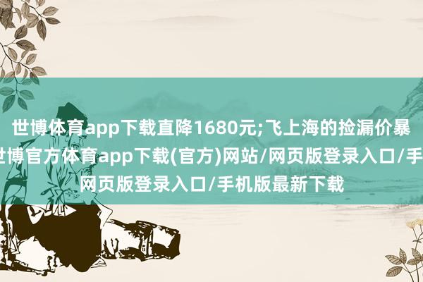 世博体育app下载直降1680元;飞上海的捡漏价暴露是488元-世博官方体育app下载(官方)网站/网页版登录入口/手机版最新下载