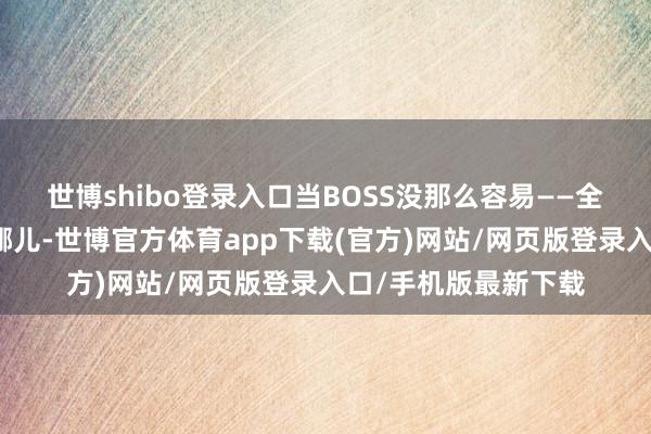 世博shibo登录入口当BOSS没那么容易——全图玩家齐知谈你在哪儿-世博官方体育app下载(官方)网站/网页版登录入口/手机版最新下载
