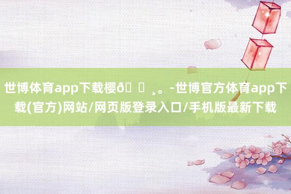 世博体育app下载樱🌸。-世博官方体育app下载(官方)网站/网页版登录入口/手机版最新下载