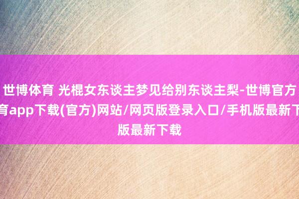 世博体育 光棍女东谈主梦见给别东谈主梨-世博官方体育app下载(官方)网站/网页版登录入口/手机版最新下载