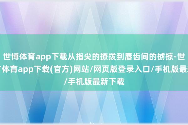 世博体育app下载从指尖的撩拨到唇齿间的掳掠-世博官方体育app下载(官方)网站/网页版登录入口/手机版最新下载