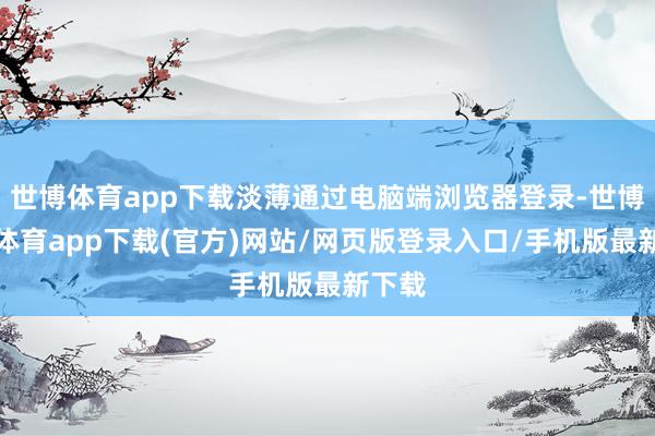 世博体育app下载淡薄通过电脑端浏览器登录-世博官方体育app下载(官方)网站/网页版登录入口/手机版最新下载