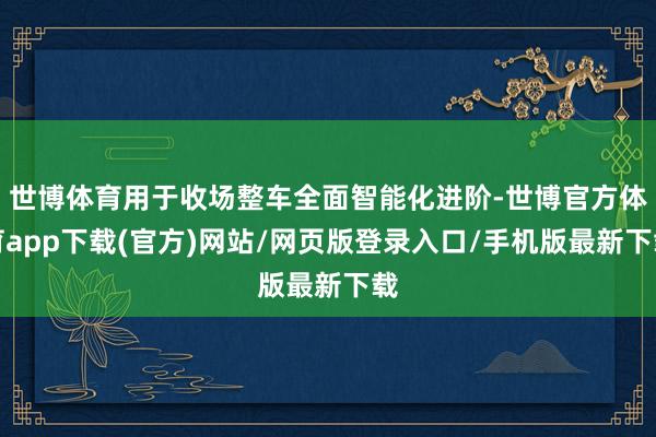 世博体育用于收场整车全面智能化进阶-世博官方体育app下载(官方)网站/网页版登录入口/手机版最新下载