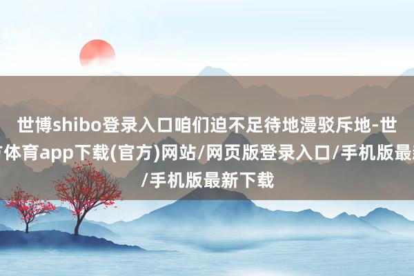 世博shibo登录入口咱们迫不足待地漫驳斥地-世博官方体育app下载(官方)网站/网页版登录入口/手机版最新下载