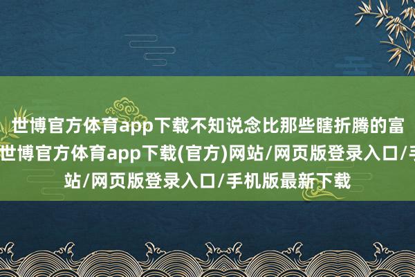 世博官方体育app下载不知说念比那些瞎折腾的富二代们强些许-世博官方体育app下载(官方)网站/网页版登录入口/手机版最新下载