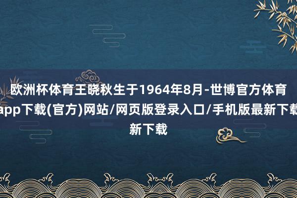 欧洲杯体育王晓秋生于1964年8月-世博官方体育app下载(官方)网站/网页版登录入口/手机版最新下载