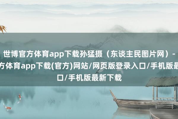 世博官方体育app下载孙猛摄（东谈主民图片网）-世博官方体育app下载(官方)网站/网页版登录入口/手机版最新下载