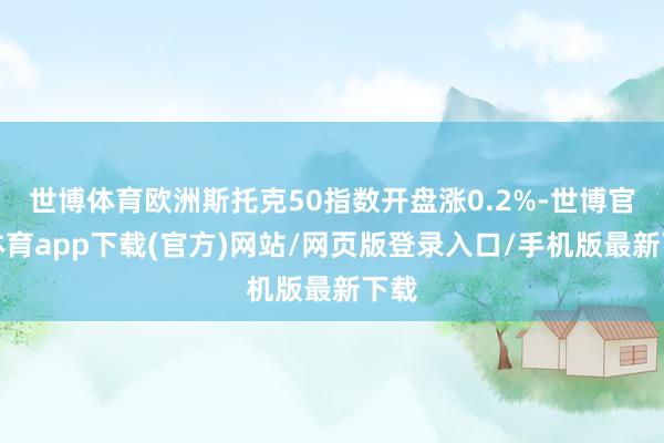 世博体育欧洲斯托克50指数开盘涨0.2%-世博官方体育app下载(官方)网站/网页版登录入口/手机版最新下载