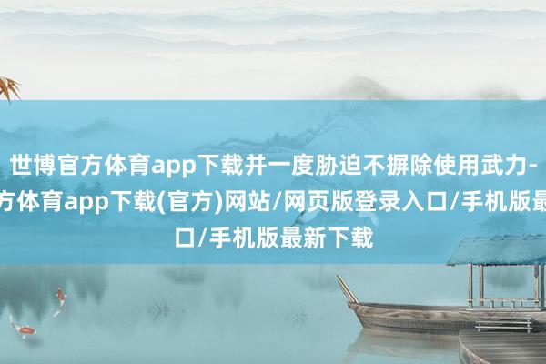 世博官方体育app下载并一度胁迫不摒除使用武力-世博官方体育app下载(官方)网站/网页版登录入口/手机版最新下载