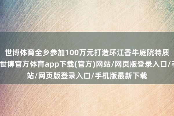 世博体育全乡参加100万元打造环江香牛庭院特质衍生示范基地-世博官方体育app下载(官方)网站/网页版登录入口/手机版最新下载