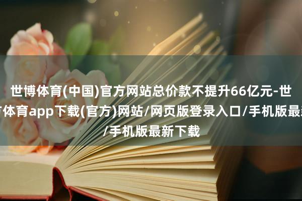 世博体育(中国)官方网站总价款不提升66亿元-世博官方体育app下载(官方)网站/网页版登录入口/手机版最新下载