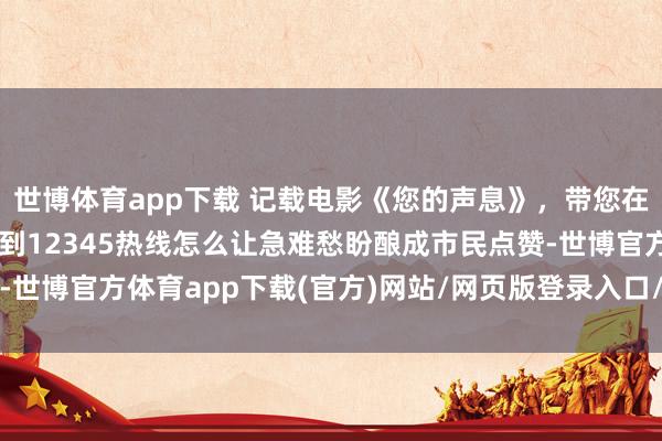 世博体育app下载 记载电影《您的声息》，带您在一个个实在故事里，看到12345热线怎么让急难愁盼酿成市民点赞-世博官方体育app下载(官方)网站/网页版登录入口/手机版最新下载