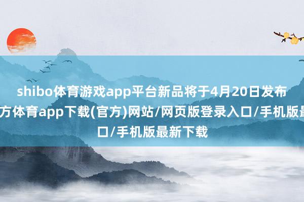 shibo体育游戏app平台新品将于4月20日发布-世博官方体育app下载(官方)网站/网页版登录入口/手机版最新下载